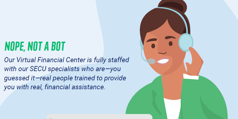 Nope, not a bot. Our Virtual Financial Center is fully staffed with our SECU specialists who are - you guessed it - real people trained to provide you with real, financial assistance.